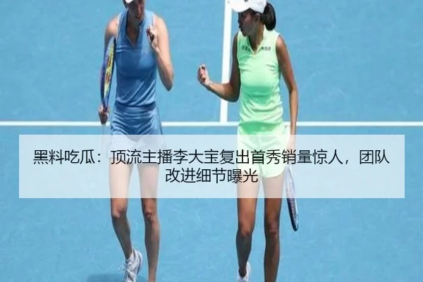 黑料吃瓜：顶流主播李大宝复出首秀销量惊人，团队改进细节曝光